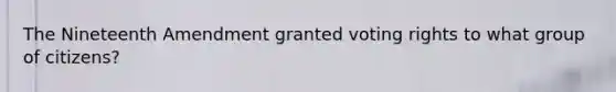 The Nineteenth Amendment granted voting rights to what group of citizens?