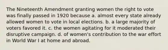 The Nineteenth Amendment granting women the right to vote was finally passed in 1920 because a. almost every state already allowed women to vote in local elections. b. a large majority of voters favored it. c. the women agitating for it moderated their disruptive campaign. d. of women's contribution to the war effort in World War I at home and abroad.