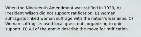 When the Nineteenth Amendment was ratified in 1920, A) President Wilson did not support ratification. B) Woman suffragists linked woman suffrage with the nation's war aims. C) Woman suffragists used local grassroots organizing to gain support. D) All of the above describe the move for ratification.