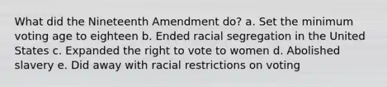 What did the Nineteenth Amendment do? a. Set the minimum voting age to eighteen b. Ended racial segregation in the United States c. Expanded the right to vote to women d. Abolished slavery e. Did away with racial restrictions on voting