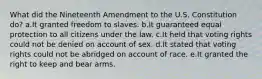 What did the Nineteenth Amendment to the U.S. Constitution do? a.It granted freedom to slaves. b.It guaranteed equal protection to all citizens under the law. c.It held that voting rights could not be denied on account of sex. d.It stated that voting rights could not be abridged on account of race. e.It granted the right to keep and bear arms.