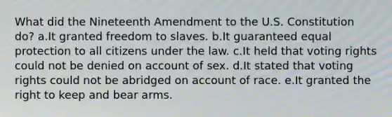 What did the Nineteenth Amendment to the U.S. Constitution do? a.It granted freedom to slaves. b.It guaranteed equal protection to all citizens under the law. c.It held that voting rights could not be denied on account of sex. d.It stated that voting rights could not be abridged on account of race. e.It granted the right to keep and bear arms.