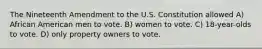 The Nineteenth Amendment to the U.S. Constitution allowed A) African American men to vote. B) women to vote. C) 18-year-olds to vote. D) only property owners to vote.