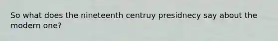 So what does the nineteenth centruy presidnecy say about the modern one?