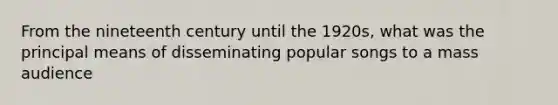 From the nineteenth century until the 1920s, what was the principal means of disseminating popular songs to a mass audience
