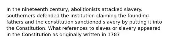 In the nineteenth century, abolitionists attacked slavery. southerners defended the institution claiming the founding fathers and the constitution sanctioned slavery by putting it into the Constitution. What references to slaves or slavery appeared in the Constitution as originally written in 1787