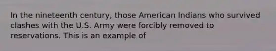 In the nineteenth century, those American Indians who survived clashes with the U.S. Army were forcibly removed to reservations. This is an example of