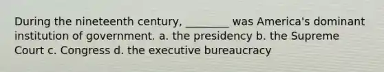 During the nineteenth century, ________ was America's dominant institution of government. a. the presidency b. the Supreme Court c. Congress d. the executive bureaucracy