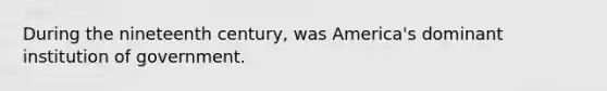 During the nineteenth century, was America's dominant institution of government.