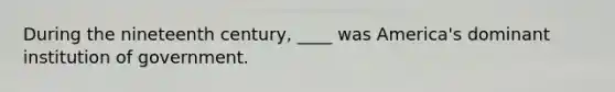 During the nineteenth century, ____ was America's dominant institution of government.