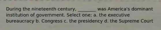 During the nineteenth century, ________ was America's dominant institution of government. Select one: a. the executive bureaucracy b. Congress c. the presidency d. the Supreme Court