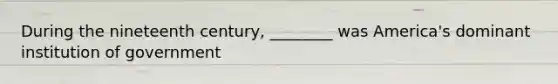 During the nineteenth century, ________ was America's dominant institution of government