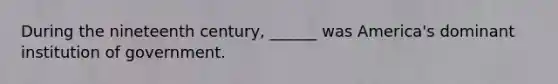 During the nineteenth century, ______ was America's dominant institution of government.