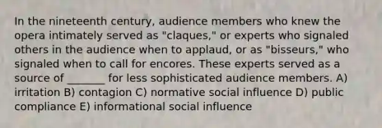 In the nineteenth century, audience members who knew the opera intimately served as "claques," or experts who signaled others in the audience when to applaud, or as "bisseurs," who signaled when to call for encores. These experts served as a source of _______ for less sophisticated audience members. A) irritation B) contagion C) normative social influence D) public compliance E) informational social influence