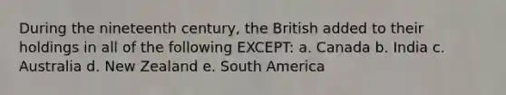 During the nineteenth century, the British added to their holdings in all of the following EXCEPT: a. Canada b. India c. Australia d. New Zealand e. South America