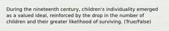 During the nineteenth century, children's individuality emerged as a valued ideal, reinforced by the drop in the number of children and their greater likelihood of surviving. (True/False)