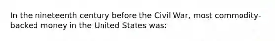 In the nineteenth century before the Civil War, most commodity-backed money in the United States was: