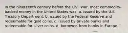 In the nineteenth century before the Civil War, most commodity-backed money in the United States was: a. issued by the U.S. Treasury Department. b. issued by the Federal Reserve and redeemable for gold coins. c. issued by private banks and redeemable for silver coins. d. borrowed from banks in Europe.