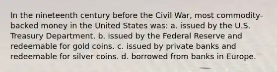 In the nineteenth century before the Civil War, most commodity-backed money in the United States was: a. issued by the U.S. Treasury Department. b. issued by the Federal Reserve and redeemable for gold coins. c. issued by private banks and redeemable for silver coins. d. borrowed from banks in Europe.