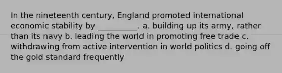 In the nineteenth century, England promoted international economic stability by __________. a. building up its army, rather than its navy b. leading the world in promoting free trade c. withdrawing from active intervention in world politics d. going off the gold standard frequently