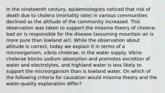 In the nineteenth century, epidemiologists noticed that risk of death due to cholera (mortality rate) in various communities declined as the altitude of the community increased. This observation was taken to support the miasma theory of cholera: bad air is responsible for the disease (assuming mountain air is more pure than lowland air). While the observation about altitude is correct, today we explain it in terms of a microorganism, vibrio cholerae, in the water supply. Vibrio cholerae blocks sodium absorption and promotes excretion of water and electrolytes, and highland water is less likely to support the microorganism than is lowland water. On which of the following criteria for causation would miasma theory and the water-quality explanation differ?