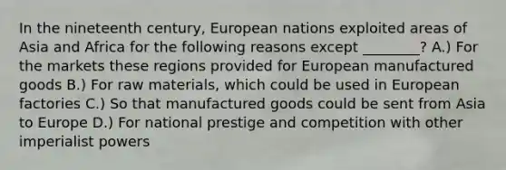 In the nineteenth century, European nations exploited areas of Asia and Africa for the following reasons except ________? A.) For the markets these regions provided for European manufactured goods B.) For raw materials, which could be used in European factories C.) So that manufactured goods could be sent from Asia to Europe D.) For national prestige and competition with other imperialist powers