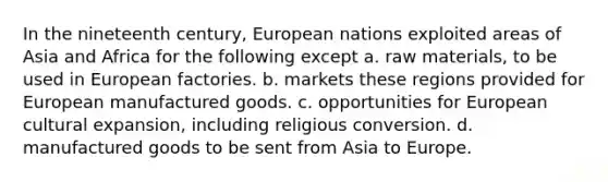 In the nineteenth century, European nations exploited areas of Asia and Africa for the following except a. raw materials, to be used in European factories. b. markets these regions provided for European manufactured goods. c. opportunities for European cultural expansion, including religious conversion. d. manufactured goods to be sent from Asia to Europe.