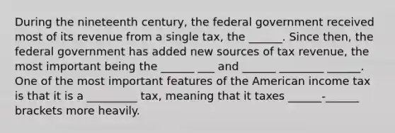 During the nineteenth century, the federal government received most of its revenue from a single tax, the ______. Since then, the federal government has added new sources of tax revenue, the most important being the ______ ___ and ______ ________ ______. One of the most important features of the American income tax is that it is a _________ tax, meaning that it taxes ______-______ brackets more heavily.