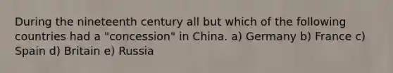 During the nineteenth century all but which of the following countries had a "concession" in China. a) Germany b) France c) Spain d) Britain e) Russia