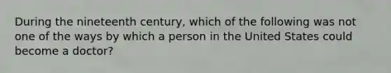 During the nineteenth century, which of the following was not one of the ways by which a person in the United States could become a doctor?