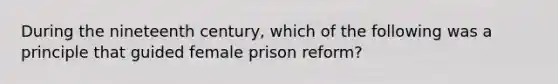 During the nineteenth century, which of the following was a principle that guided female prison reform?