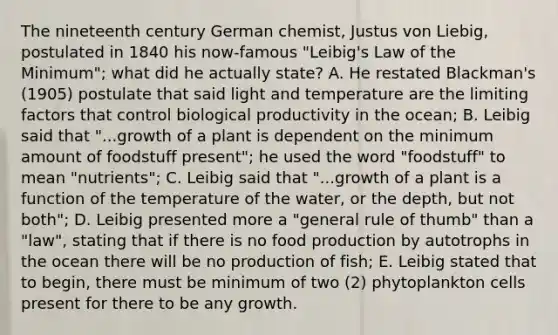 The nineteenth century German chemist, Justus von Liebig, postulated in 1840 his now-famous "Leibig's Law of the Minimum"; what did he actually state? A. He restated Blackman's (1905) postulate that said light and temperature are the limiting factors that control biological productivity in the ocean; B. Leibig said that "...growth of a plant is dependent on the minimum amount of foodstuff present"; he used the word "foodstuff" to mean "nutrients"; C. Leibig said that "...growth of a plant is a function of the temperature of the water, or the depth, but not both"; D. Leibig presented more a "general rule of thumb" than a "law", stating that if there is no food production by autotrophs in the ocean there will be no production of fish; E. Leibig stated that to begin, there must be minimum of two (2) phytoplankton cells present for there to be any growth.