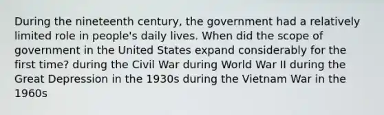 During the nineteenth century, the government had a relatively limited role in people's daily lives. When did the scope of government in the United States expand considerably for the first time? during the Civil War during World War II during the Great Depression in the 1930s during the Vietnam War in the 1960s