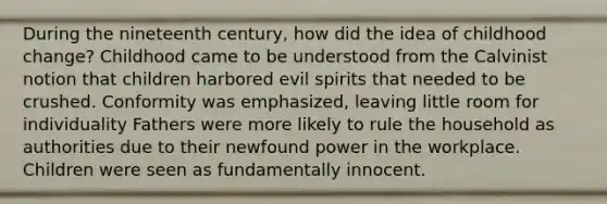 During the nineteenth century, how did the idea of childhood change? Childhood came to be understood from the Calvinist notion that children harbored evil spirits that needed to be crushed. Conformity was emphasized, leaving little room for individuality Fathers were more likely to rule the household as authorities due to their newfound power in the workplace. Children were seen as fundamentally innocent.