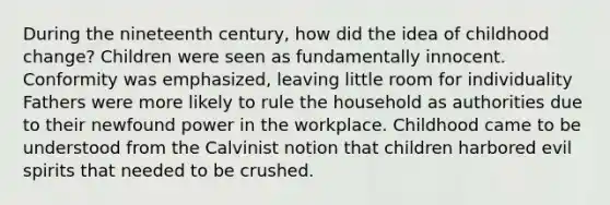 During the nineteenth century, how did the idea of childhood change? Children were seen as fundamentally innocent. Conformity was emphasized, leaving little room for individuality Fathers were more likely to rule the household as authorities due to their newfound power in the workplace. Childhood came to be understood from the Calvinist notion that children harbored evil spirits that needed to be crushed.