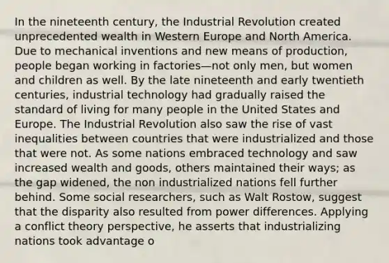 In the nineteenth century, the Industrial Revolution created unprecedented wealth in Western Europe and North America. Due to mechanical inventions and new means of production, people began working in factories—not only men, but women and children as well. By the late nineteenth and early twentieth centuries, industrial technology had gradually raised the standard of living for many people in the United States and Europe. The Industrial Revolution also saw the rise of vast inequalities between countries that were industrialized and those that were not. As some nations embraced technology and saw increased wealth and goods, others maintained their ways; as the gap widened, the non industrialized nations fell further behind. Some social researchers, such as Walt Rostow, suggest that the disparity also resulted from power differences. Applying a conflict theory perspective, he asserts that industrializing nations took advantage o