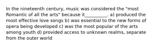 In the nineteenth century, music was considered the "most Romantic of all the arts" because it__________. a) produced the most effective love songs b) was essential to the new forms of opera being developed c) was the most popular of the arts among youth d) provided access to unknown realms, separate from the outer world