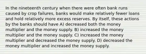 In the nineteenth century when there were often bank runs caused by crop failures, banks would make relatively fewer loans and hold relatively more excess reserves. By itself, these actions by the banks should have A) decreased both the money multiplier and the money supply. B) increased the money multiplier and the money supply. C) increased the money multiplier and decreased the money supply. D) decreased the money multiplier and increased the money supply.