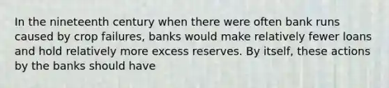 In the nineteenth century when there were often bank runs caused by crop failures, banks would make relatively fewer loans and hold relatively more excess reserves. By itself, these actions by the banks should have