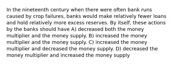 In the nineteenth century when there were often bank runs caused by crop failures, banks would make relatively fewer loans and hold relatively more excess reserves. By itself, these actions by the banks should have A) decreased both the money multiplier and the money supply. B) increased the money multiplier and the money supply. C) increased the money multiplier and decreased the money supply. D) decreased the money multiplier and increased the money supply