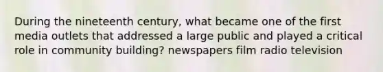 During the nineteenth century, what became one of the first media outlets that addressed a large public and played a critical role in community building? newspapers film radio television