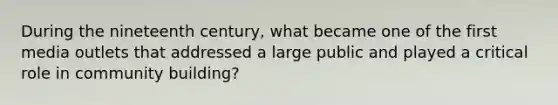 During the nineteenth century, what became one of the first media outlets that addressed a large public and played a critical role in community building?