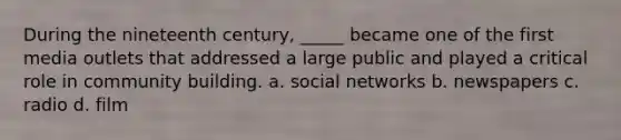 During the nineteenth century, _____ became one of the first media outlets that addressed a large public and played a critical role in community building. a. social networks b. newspapers c. radio d. film