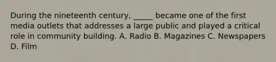 During the nineteenth century, _____ became one of the first media outlets that addresses a large public and played a critical role in community building. A. Radio B. Magazines C. Newspapers D. Film