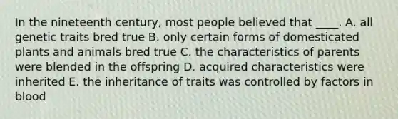 In the nineteenth century, most people believed that ____. A. all genetic traits bred true B. only certain forms of domesticated plants and animals bred true C. the characteristics of parents were blended in the offspring D. acquired characteristics were inherited E. the inheritance of traits was controlled by factors in blood