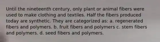 Until the nineteenth century, only plant or animal fibers were used to make clothing and textiles. Half the fibers produced today are synthetic. They are categorized as: a. regenerated fibers and polymers. b. fruit fibers and polymers c. stem fibers and polymers. d. seed fibers and polymers.