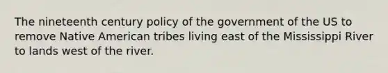 The nineteenth century policy of the government of the US to remove Native American tribes living east of the Mississippi River to lands west of the river.