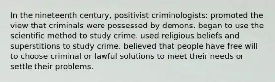 In the nineteenth century, positivist criminologists: promoted the view that criminals were possessed by demons. began to use the scientific method to study crime. used religious beliefs and superstitions to study crime. believed that people have free will to choose criminal or lawful solutions to meet their needs or settle their problems.