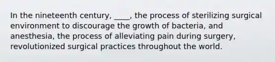 In the nineteenth century, ____, the process of sterilizing surgical environment to discourage the growth of bacteria, and anesthesia, the process of alleviating pain during surgery, revolutionized surgical practices throughout the world.