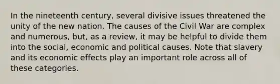 In the nineteenth century, several divisive issues threatened the unity of the new nation. The causes of the Civil War are complex and numerous, but, as a review, it may be helpful to divide them into the social, economic and political causes. Note that slavery and its economic effects play an important role across all of these categories.